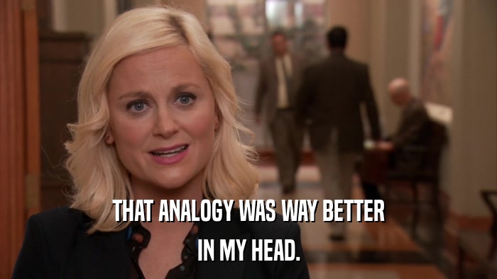 THAT ANALOGY WAS WAY BETTER IN MY HEAD. 