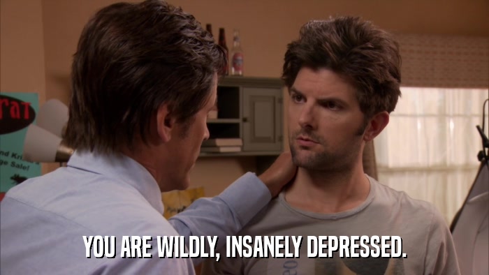YOU ARE WILDLY, INSANELY DEPRESSED.  
