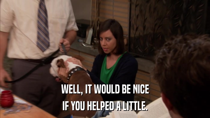 WELL, IT WOULD BE NICE IF YOU HELPED A LITTLE. 