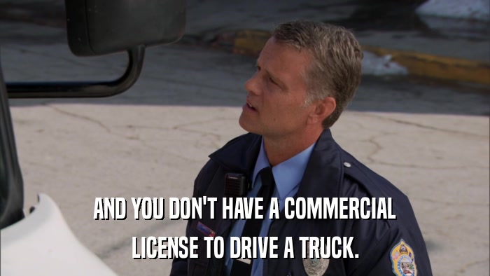 AND YOU DON'T HAVE A COMMERCIAL LICENSE TO DRIVE A TRUCK. 