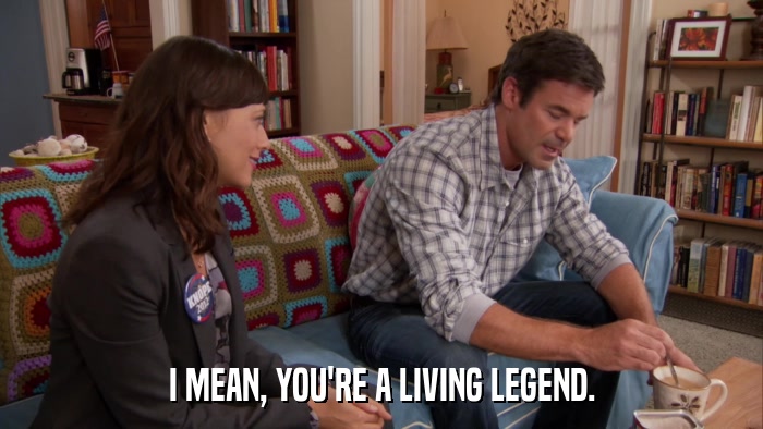 I MEAN, YOU'RE A LIVING LEGEND.  