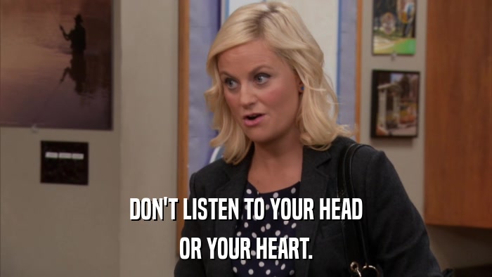 DON'T LISTEN TO YOUR HEAD OR YOUR HEART. 