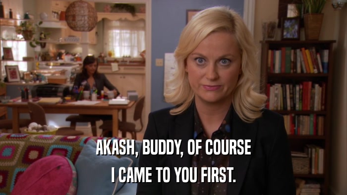 AKASH, BUDDY, OF COURSE I CAME TO YOU FIRST. 