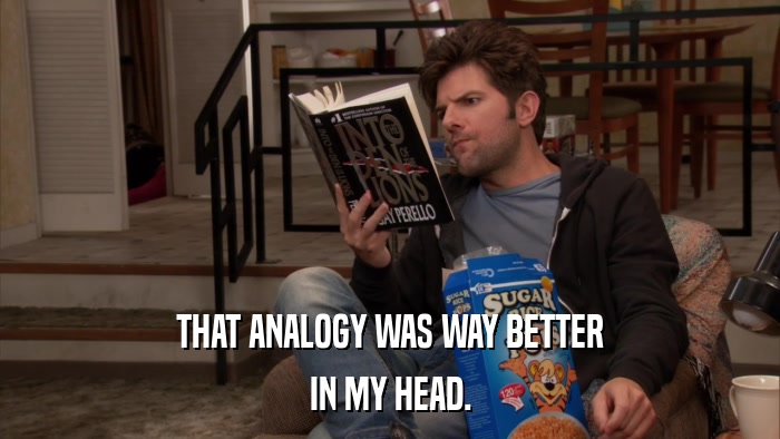 THAT ANALOGY WAS WAY BETTER IN MY HEAD. 