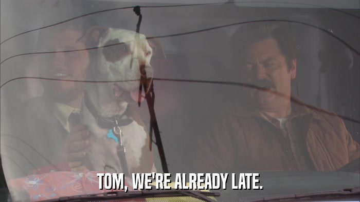 TOM, WE'RE ALREADY LATE.  