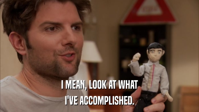 I MEAN, LOOK AT WHAT I'VE ACCOMPLISHED. 