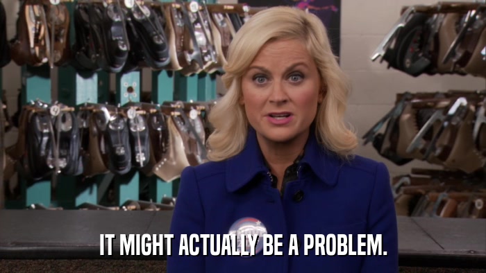 IT MIGHT ACTUALLY BE A PROBLEM.  