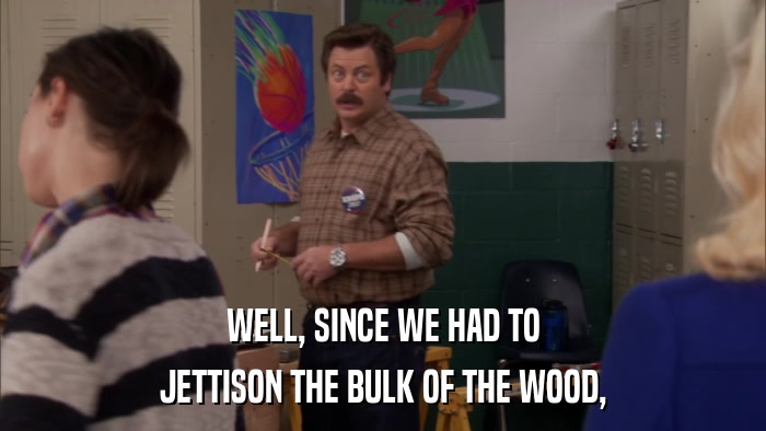 WELL, SINCE WE HAD TO JETTISON THE BULK OF THE WOOD, 