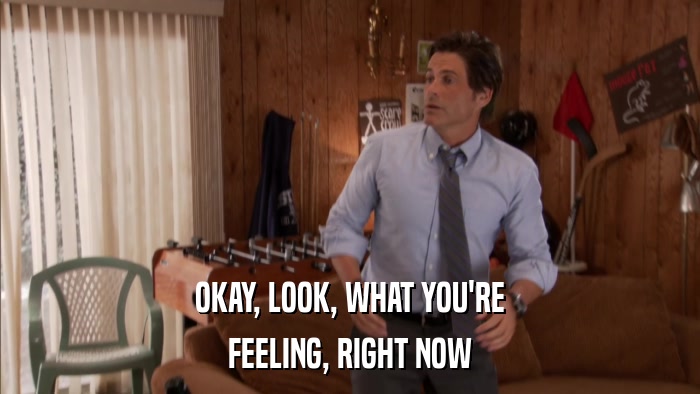 OKAY, LOOK, WHAT YOU'RE FEELING, RIGHT NOW 