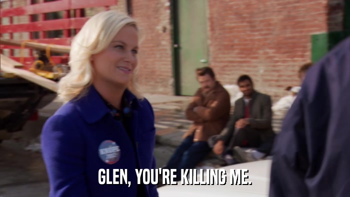 GLEN, YOU'RE KILLING ME.  