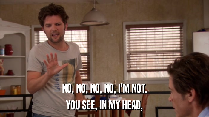 NO, NO, NO, NO, I'M NOT. YOU SEE, IN MY HEAD, 