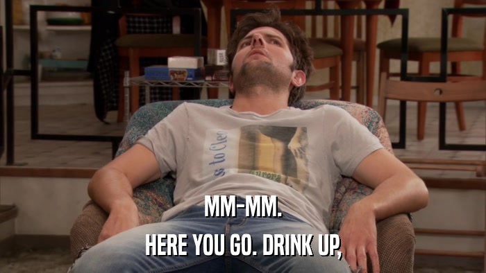 MM-MM. HERE YOU GO. DRINK UP, 