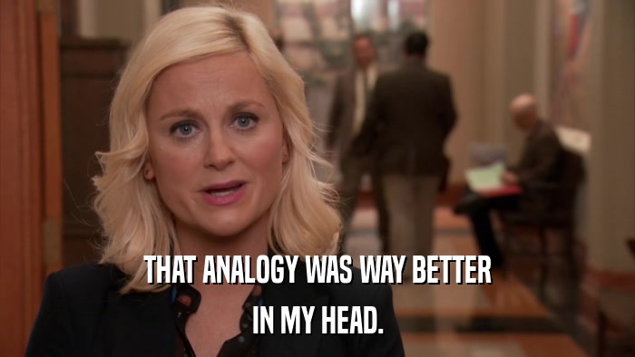THAT ANALOGY WAS WAY BETTER IN MY HEAD. 