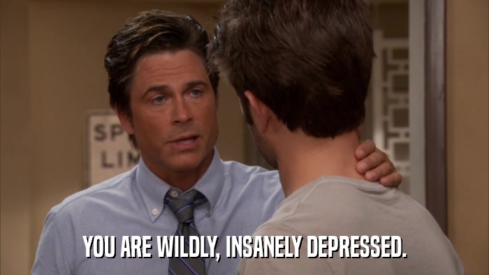 YOU ARE WILDLY, INSANELY DEPRESSED.  