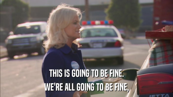 THIS IS GOING TO BE FINE. WE'RE ALL GOING TO BE FINE, 