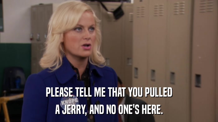 PLEASE TELL ME THAT YOU PULLED A JERRY, AND NO ONE'S HERE. 
