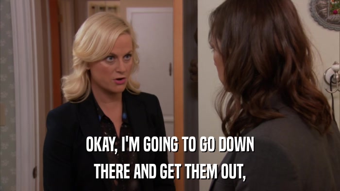 OKAY, I'M GOING TO GO DOWN THERE AND GET THEM OUT, 