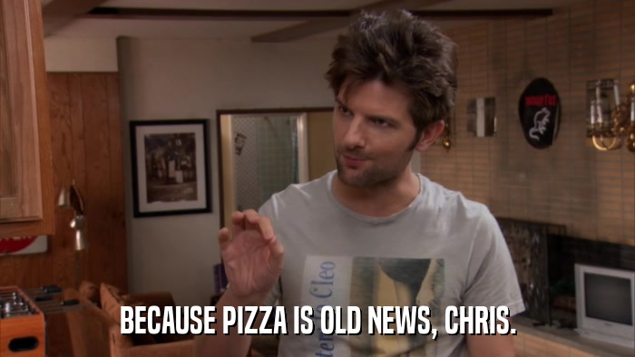 BECAUSE PIZZA IS OLD NEWS, CHRIS.  