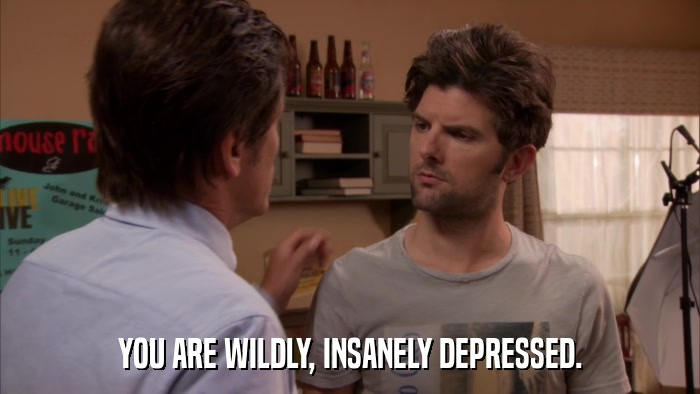 YOU ARE WILDLY, INSANELY DEPRESSED.  