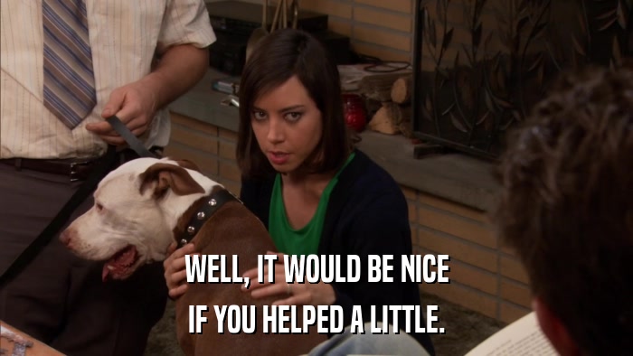 WELL, IT WOULD BE NICE IF YOU HELPED A LITTLE. 