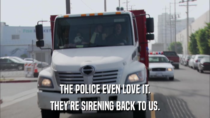 THE POLICE EVEN LOVE IT. THEY'RE SIRENING BACK TO US. 