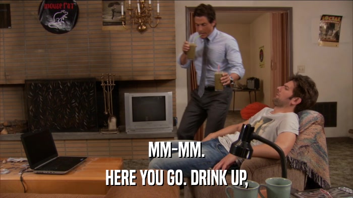 MM-MM. HERE YOU GO. DRINK UP, 