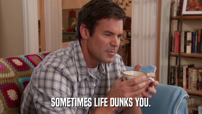 SOMETIMES LIFE DUNKS YOU.  