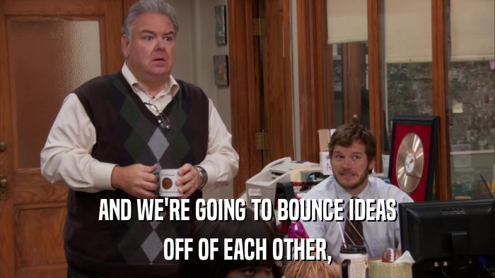 AND WE'RE GOING TO BOUNCE IDEAS OFF OF EACH OTHER, 