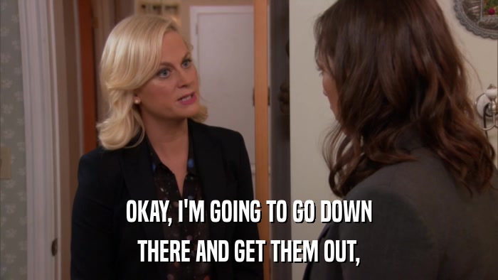 OKAY, I'M GOING TO GO DOWN THERE AND GET THEM OUT, 