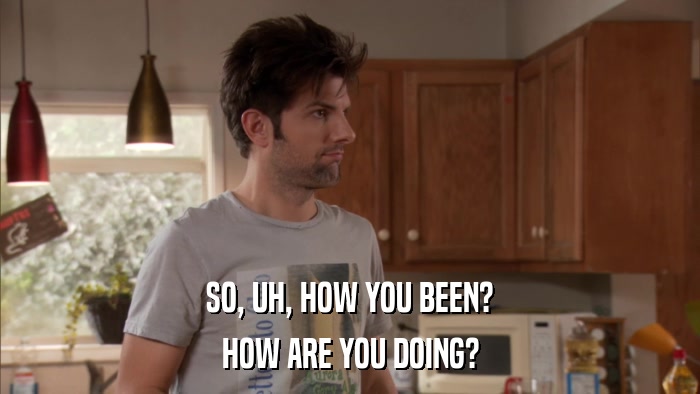 SO, UH, HOW YOU BEEN? HOW ARE YOU DOING? 