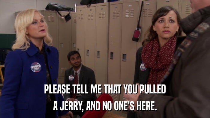 PLEASE TELL ME THAT YOU PULLED A JERRY, AND NO ONE'S HERE. 