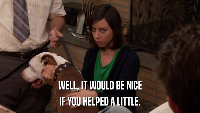 WELL, IT WOULD BE NICE IF YOU HELPED A LITTLE. 