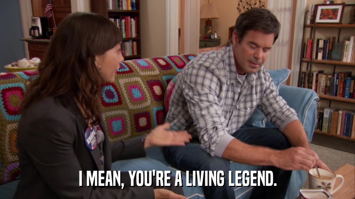 I MEAN, YOU'RE A LIVING LEGEND.  