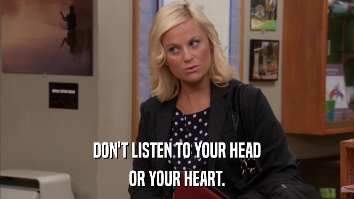 DON'T LISTEN TO YOUR HEAD OR YOUR HEART. 