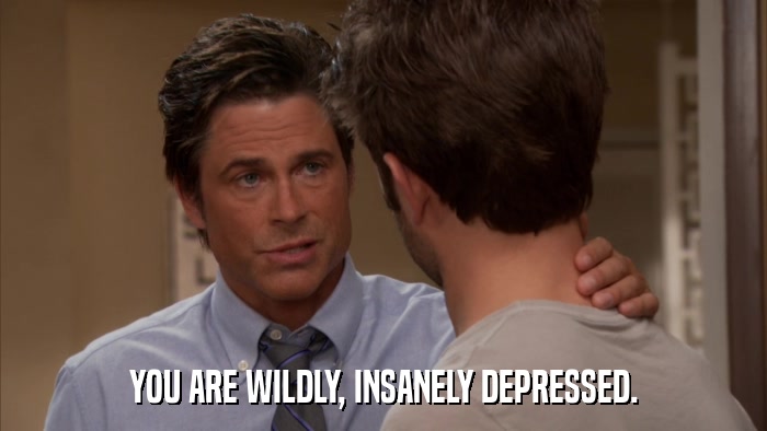 YOU ARE WILDLY, INSANELY DEPRESSED.  