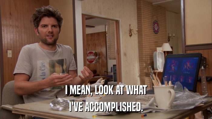 I MEAN, LOOK AT WHAT I'VE ACCOMPLISHED. 