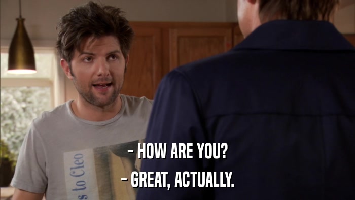 - HOW ARE YOU? - GREAT, ACTUALLY. 