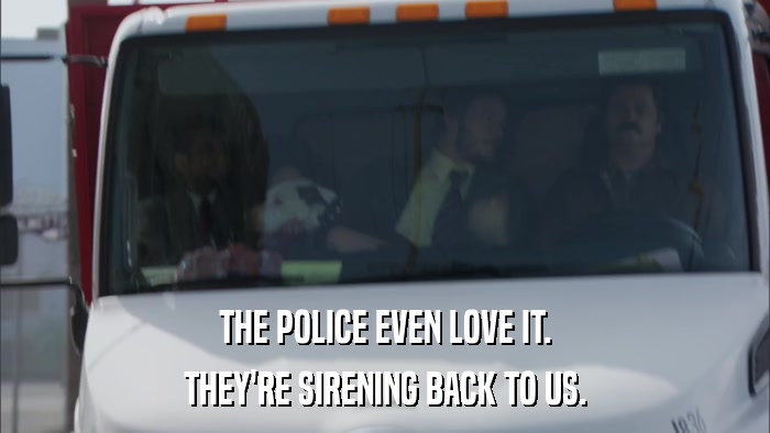THE POLICE EVEN LOVE IT. THEY'RE SIRENING BACK TO US. 