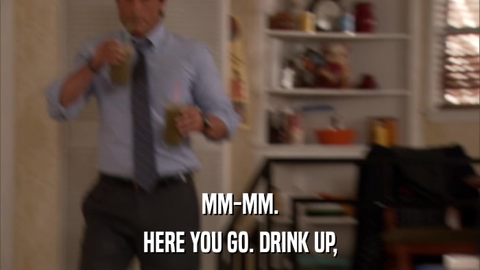 MM-MM. HERE YOU GO. DRINK UP, 