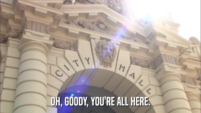 OH, GOODY, YOU'RE ALL HERE.  