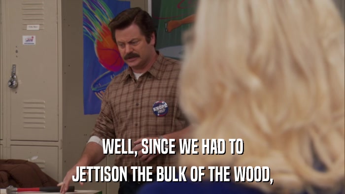 WELL, SINCE WE HAD TO JETTISON THE BULK OF THE WOOD, 