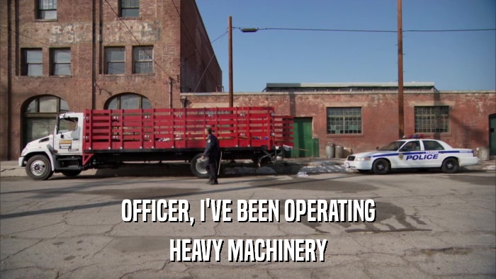 OFFICER, I'VE BEEN OPERATING HEAVY MACHINERY 