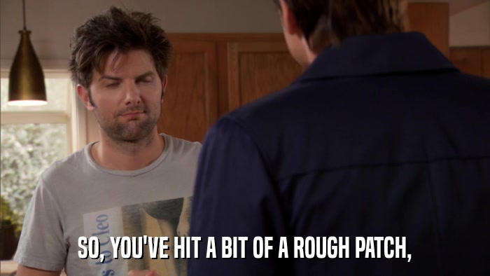 SO, YOU'VE HIT A BIT OF A ROUGH PATCH,  