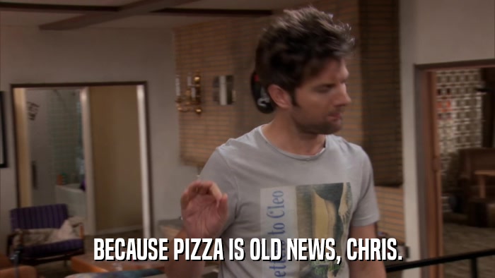 BECAUSE PIZZA IS OLD NEWS, CHRIS.  