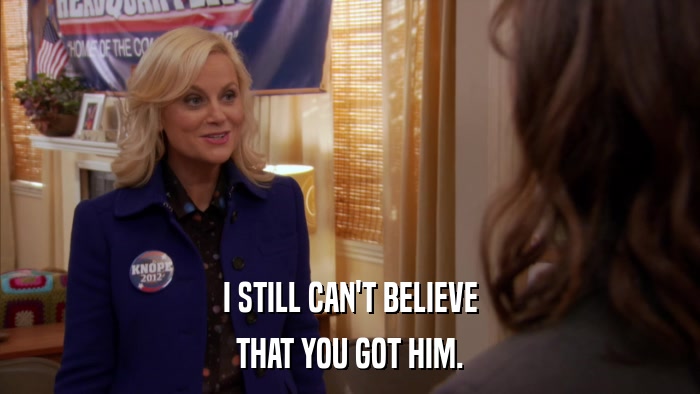 I STILL CAN'T BELIEVE THAT YOU GOT HIM. 
