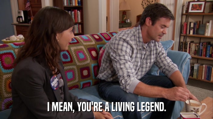 I MEAN, YOU'RE A LIVING LEGEND.  