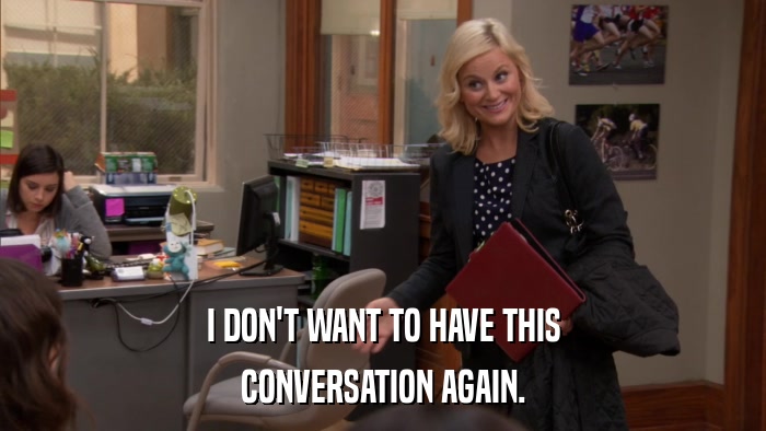 I DON'T WANT TO HAVE THIS CONVERSATION AGAIN. 