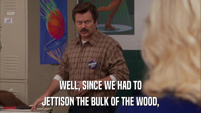 WELL, SINCE WE HAD TO JETTISON THE BULK OF THE WOOD, 