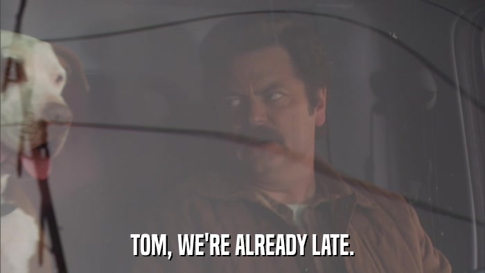 TOM, WE'RE ALREADY LATE.  