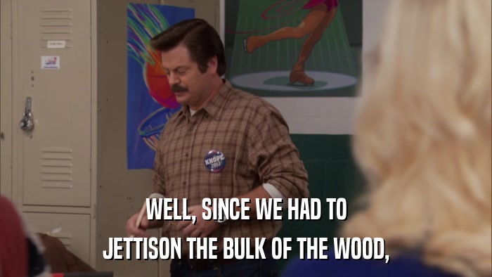 WELL, SINCE WE HAD TO JETTISON THE BULK OF THE WOOD, 